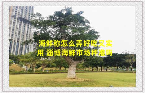 海鲜称怎么弄好吃又实用 淄博海鲜市场秤准吗